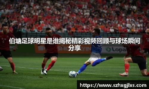 伯塘足球明星是谁揭秘精彩视频回顾与球场瞬间分享